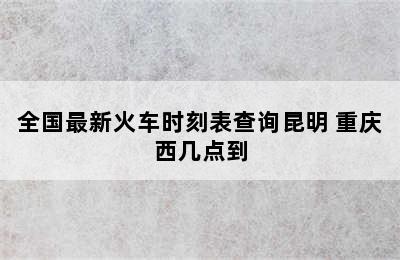 全国最新火车时刻表查询昆明 重庆西几点到